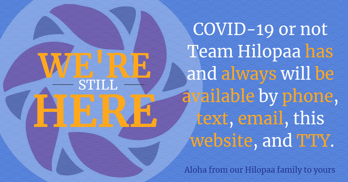 Hilopaa Logo with Text: COVID-19 or not Team Hilopaa has and always will be available by phone, text, email, this website, and TTY. Aloha from our Hilopaa family to yours. We're Still Here.