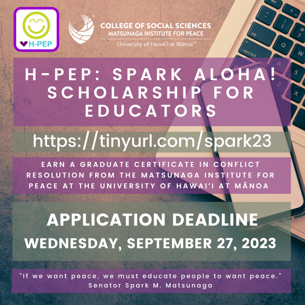 H-PEP: SPARK ALOHA! SCHOLARSHIP For EDUCATORS https://tinyurl.com/spark23 Earn a Graduate Certificate in Conflict Resolution from the Matsunaga Institute for Peace at the University of Hawaiʻi at Mānoa Application Deadline Wednesday, September 27, 2023 "If we want peace, we must educate people to want peace." Senator Spark M. Matsunaga