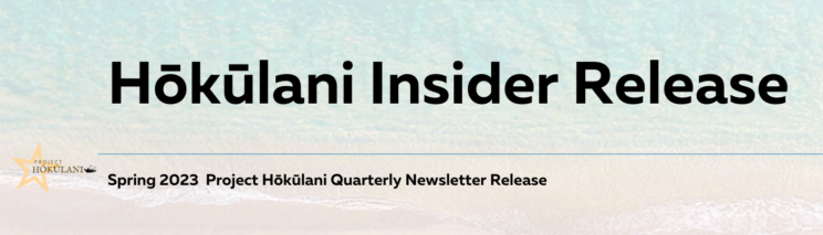 Hōkūlani Insider Release. Spring 2023 Project Hōkūlani Quarterly Newsletter Release.